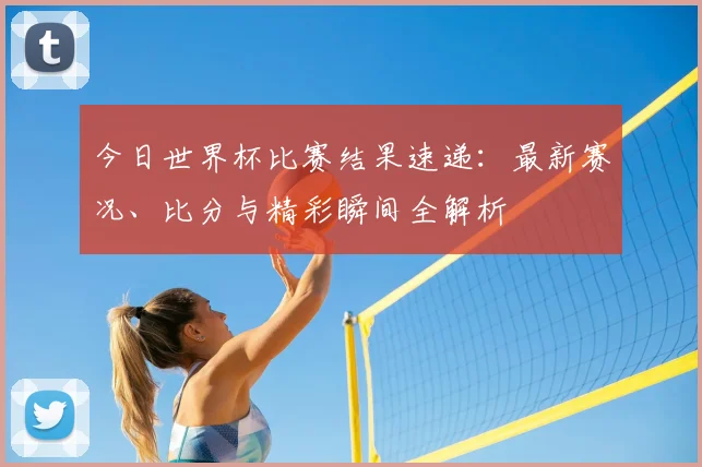 今日世界杯比赛结果速递：最新赛况、比分与精彩瞬间全解析