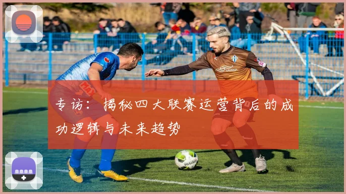 专访:揭秘四大联赛运营背后的成功逻辑与未来趋势